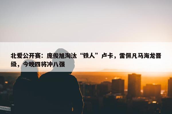 北爱公开赛：庞俊旭淘汰“铁人”卢卡，雷佩凡马海龙晋级，今晚四将冲八强