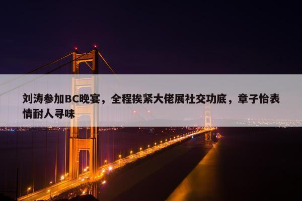 刘涛参加BC晚宴，全程挨紧大佬展社交功底，章子怡表情耐人寻味