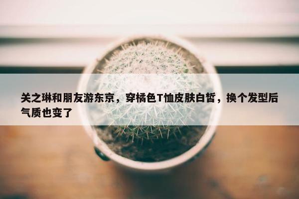 关之琳和朋友游东京，穿橘色T恤皮肤白皙，换个发型后气质也变了