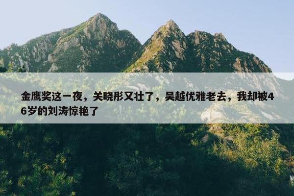 金鹰奖这一夜，关晓彤又壮了，吴越优雅老去，我却被46岁的刘涛惊艳了