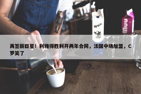 再签新巨星！利雅得胜利开两年合同，法国中场加盟，C罗笑了