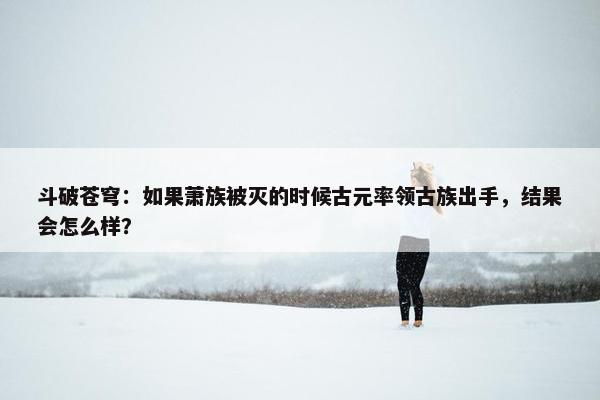 斗破苍穹：如果萧族被灭的时候古元率领古族出手，结果会怎么样？