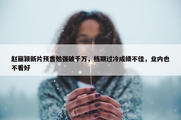 赵丽颖新片预售勉强破千万，档期过冷成绩不佳，业内也不看好