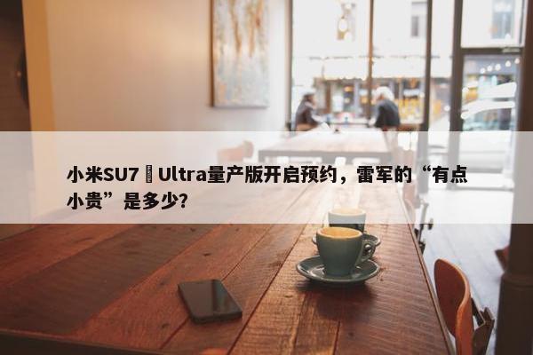 小米SU7 Ultra量产版开启预约，雷军的“有点小贵”是多少？