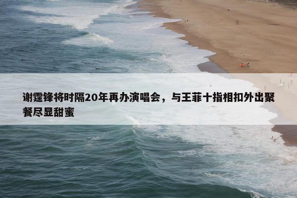 谢霆锋将时隔20年再办演唱会，与王菲十指相扣外出聚餐尽显甜蜜