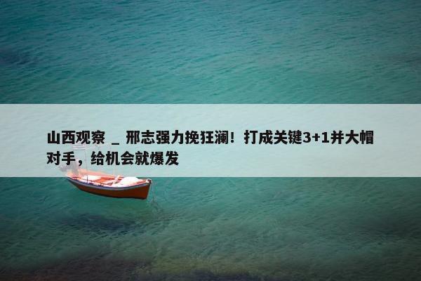 山西观察 _ 邢志强力挽狂澜！打成关键3+1并大帽对手，给机会就爆发