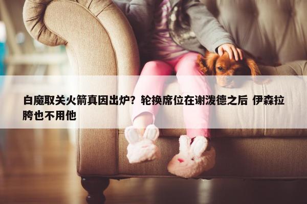 白魔取关火箭真因出炉？轮换席位在谢泼德之后 伊森拉胯也不用他