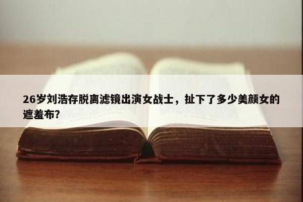 26岁刘浩存脱离滤镜出演女战士，扯下了多少美颜女的遮羞布？