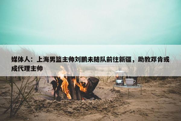 媒体人：上海男篮主帅刘鹏未随队前往新疆，助教邓肯或成代理主帅