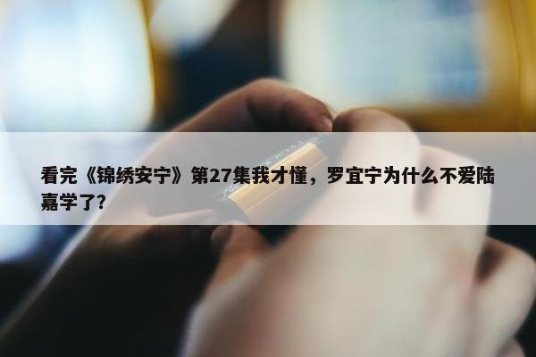 看完《锦绣安宁》第27集我才懂，罗宜宁为什么不爱陆嘉学了？