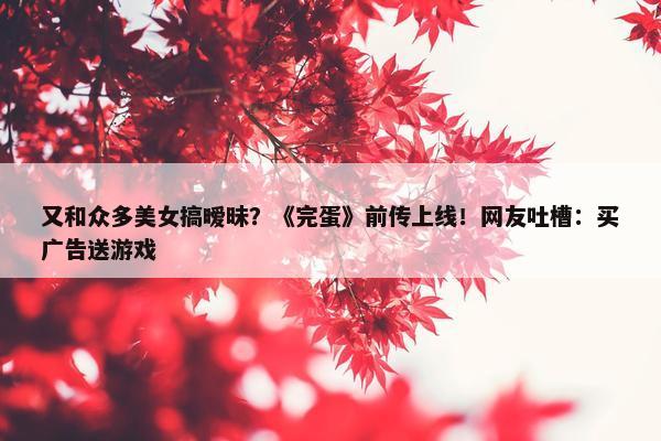 又和众多美女搞暧昧？《完蛋》前传上线！网友吐槽：买广告送游戏