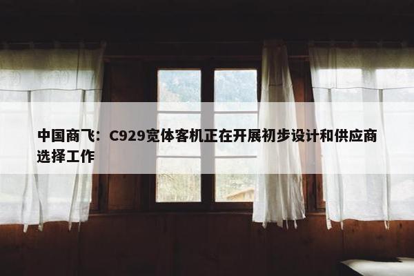 中国商飞：C929宽体客机正在开展初步设计和供应商选择工作