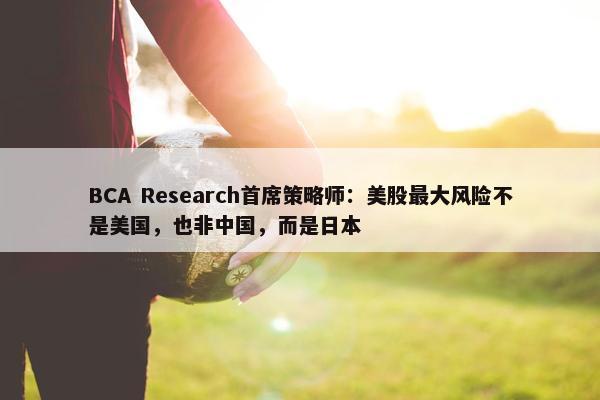 BCA Research首席策略师：美股最大风险不是美国，也非中国，而是日本