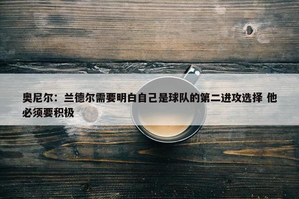 奥尼尔：兰德尔需要明白自己是球队的第二进攻选择 他必须要积极