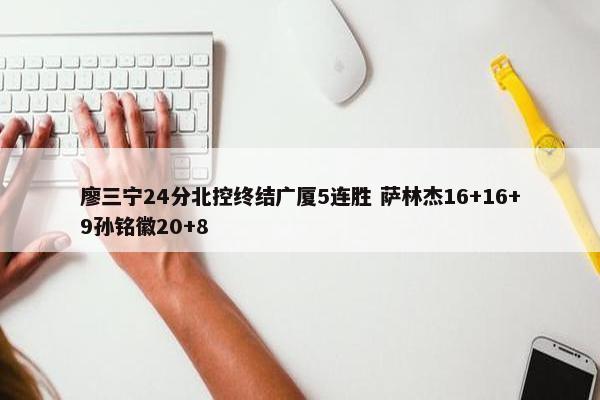 廖三宁24分北控终结广厦5连胜 萨林杰16+16+9孙铭徽20+8