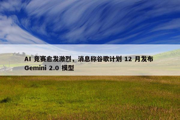 AI 竞赛愈发激烈，消息称谷歌计划 12 月发布 Gemini 2.0 模型