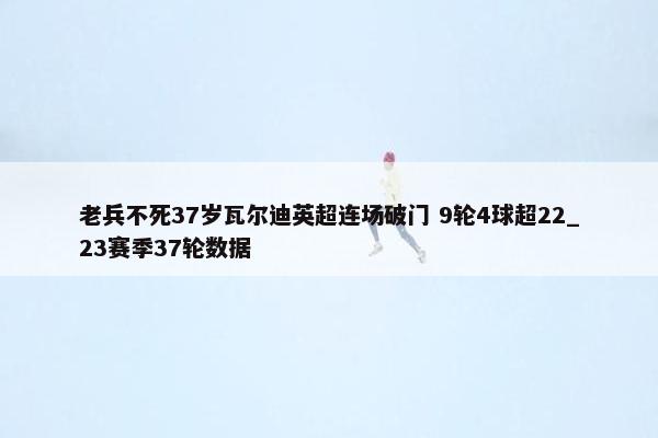 老兵不死37岁瓦尔迪英超连场破门 9轮4球超22_23赛季37轮数据