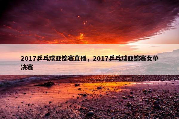 2017乒乓球亚锦赛直播，2017乒乓球亚锦赛女单决赛