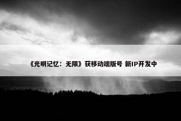 《光明记忆：无限》获移动端版号 新IP开发中