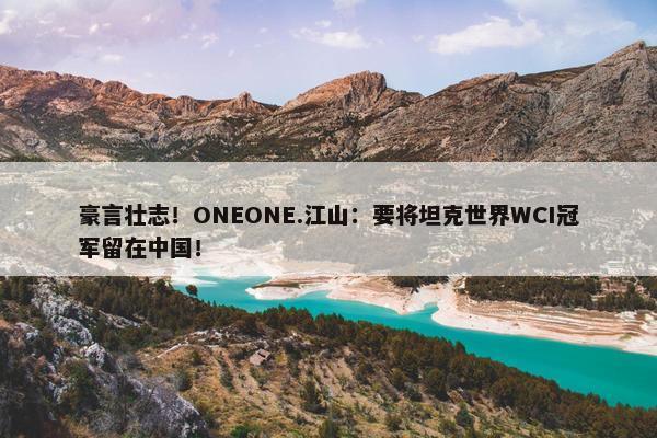 豪言壮志！ONEONE.江山：要将坦克世界WCI冠军留在中国！