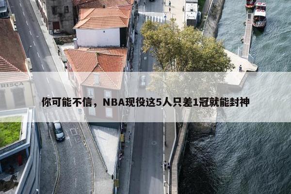 你可能不信，NBA现役这5人只差1冠就能封神