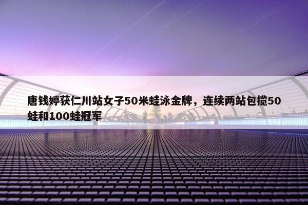 唐钱婷获仁川站女子50米蛙泳金牌，连续两站包揽50蛙和100蛙冠军