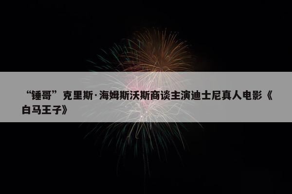 “锤哥”克里斯·海姆斯沃斯商谈主演迪士尼真人电影《白马王子》