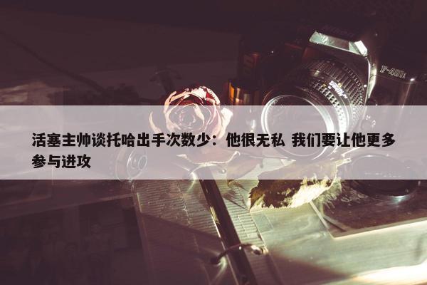 活塞主帅谈托哈出手次数少：他很无私 我们要让他更多参与进攻