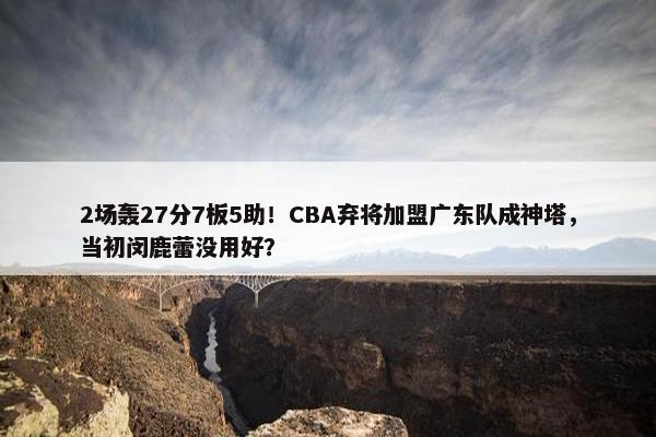 2场轰27分7板5助！CBA弃将加盟广东队成神塔，当初闵鹿蕾没用好？