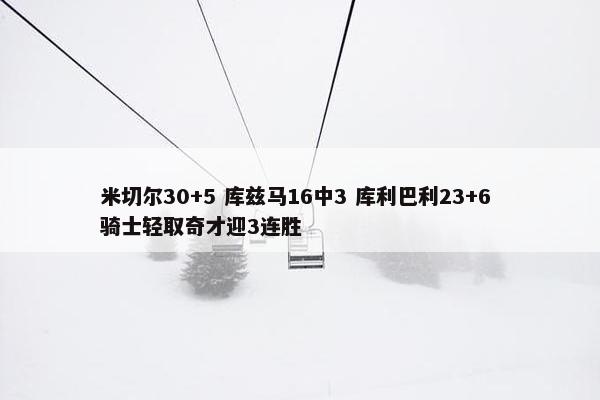 米切尔30+5 库兹马16中3 库利巴利23+6 骑士轻取奇才迎3连胜