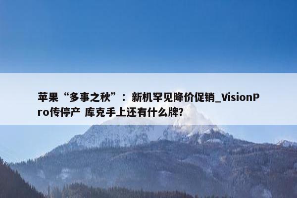 苹果“多事之秋”：新机罕见降价促销_VisionPro传停产 库克手上还有什么牌？