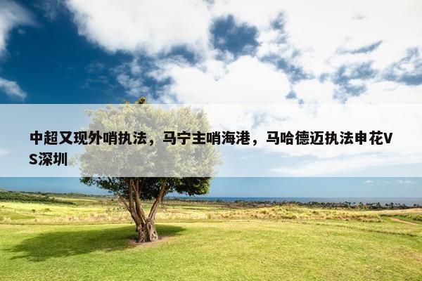 中超又现外哨执法，马宁主哨海港，马哈德迈执法申花VS深圳