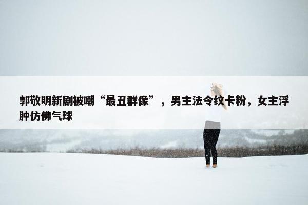 郭敬明新剧被嘲“最丑群像”，男主法令纹卡粉，女主浮肿仿佛气球