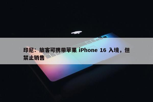 印尼：旅客可携带苹果 iPhone 16 入境，但禁止销售