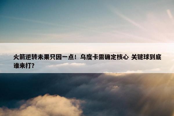 火箭逆转未果只因一点！乌度卡需确定核心 关键球到底谁来打？