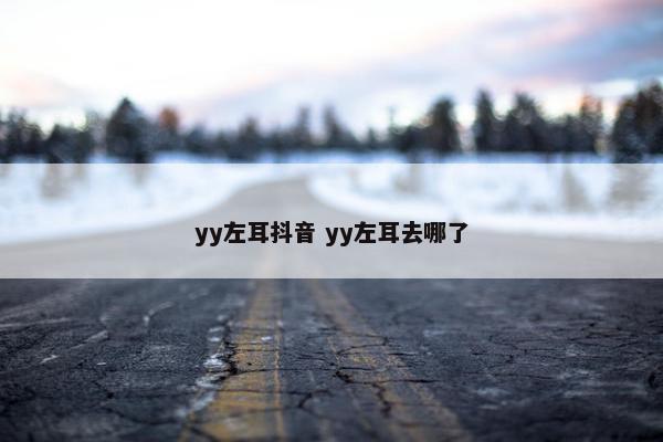 yy左耳抖音 yy左耳去哪了