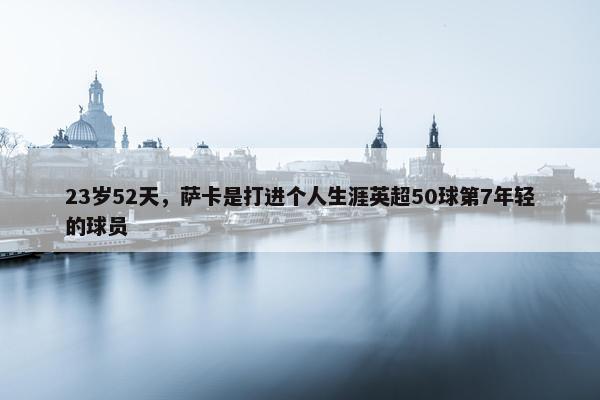 23岁52天，萨卡是打进个人生涯英超50球第7年轻的球员