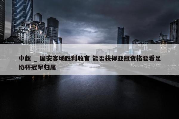 中超 _ 国安客场胜利收官 能否获得亚冠资格要看足协杯冠军归属