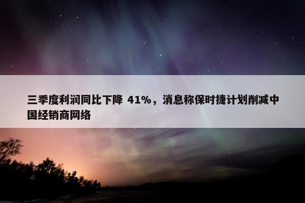 三季度利润同比下降 41%，消息称保时捷计划削减中国经销商网络