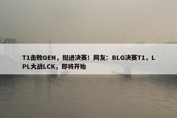 T1击败GEN，挺进决赛！网友：BLG决赛T1，LPL大战LCK，即将开始