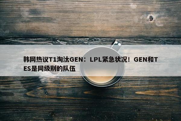 韩网热议T1淘汰GEN：LPL紧急状况！GEN和TES是同级别的队伍