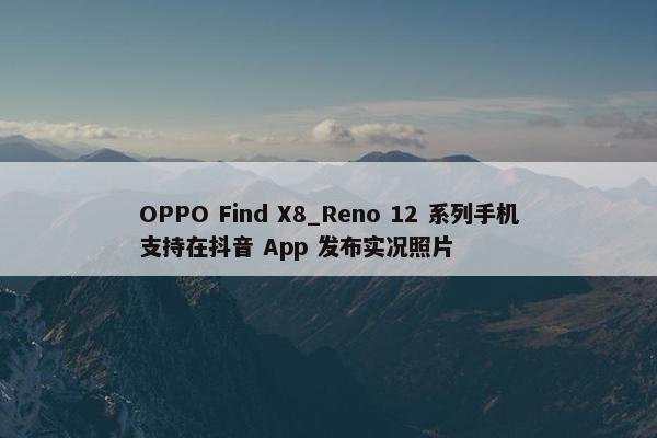 OPPO Find X8_Reno 12 系列手机支持在抖音 App 发布实况照片