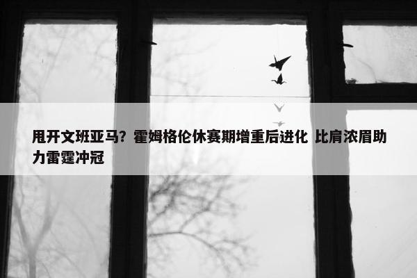 甩开文班亚马？霍姆格伦休赛期增重后进化 比肩浓眉助力雷霆冲冠