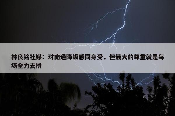 林良铭社媒：对南通降级感同身受，但最大的尊重就是每场全力去拼