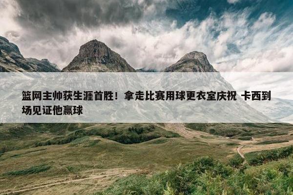 篮网主帅获生涯首胜！拿走比赛用球更衣室庆祝 卡西到场见证他赢球