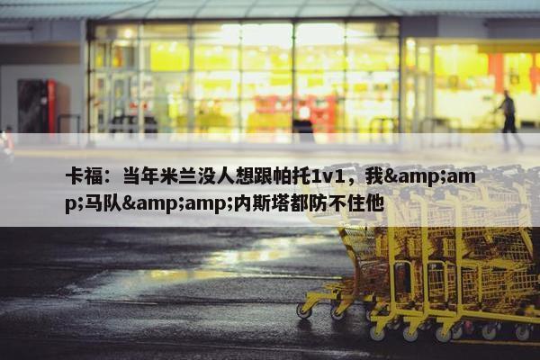 卡福：当年米兰没人想跟帕托1v1，我&amp;马队&amp;内斯塔都防不住他