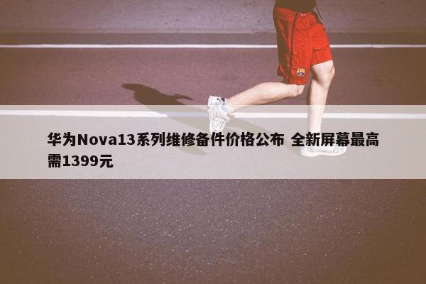 华为Nova13系列维修备件价格公布 全新屏幕最高需1399元