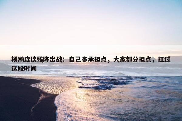 杨瀚森谈残阵出战：自己多承担点，大家都分担点，扛过这段时间