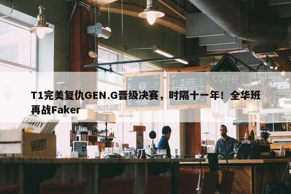 T1完美复仇GEN.G晋级决赛，时隔十一年！全华班再战Faker