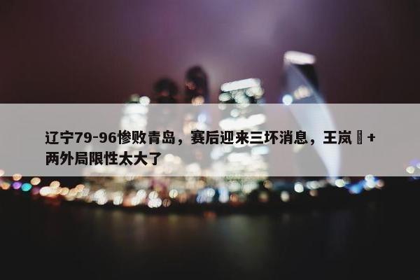 辽宁79-96惨败青岛，赛后迎来三坏消息，王岚嵚+两外局限性太大了